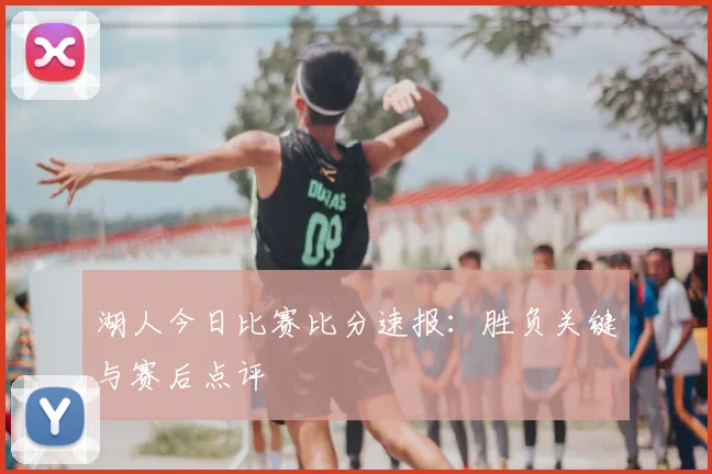 湖人今日比赛比分速报：胜负关键与赛后点评