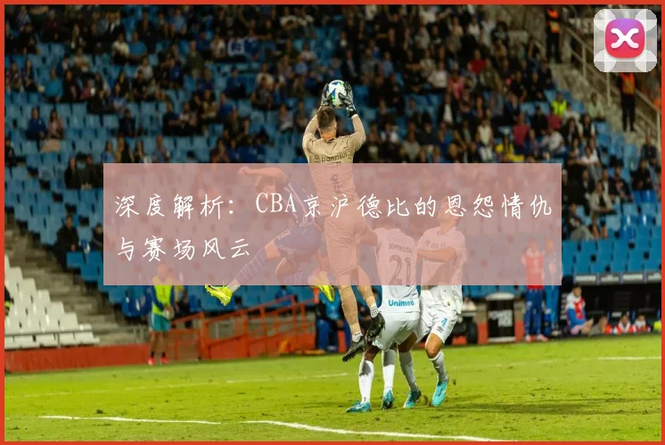 深度解析：CBA京沪德比的恩怨情仇与赛场风云