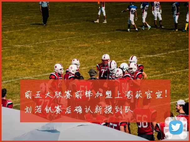 前五大联赛前锋加盟上港获官宣!刘若钒赛后确认新援到队