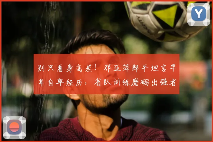 别只看身高差！邓亚萍郎平坦言早年自卑经历，省队训练磨砺出强者心态