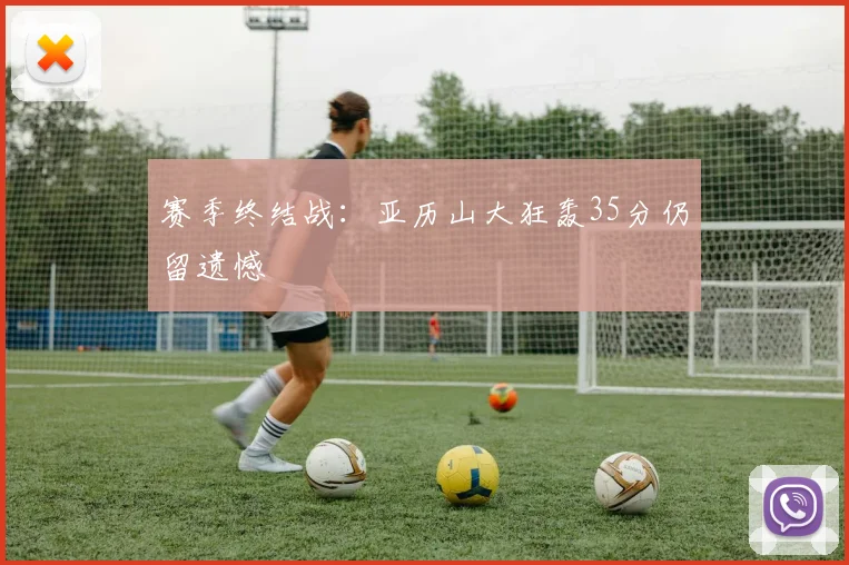 赛季终结战:亚历山大狂轰35分仍留遗憾