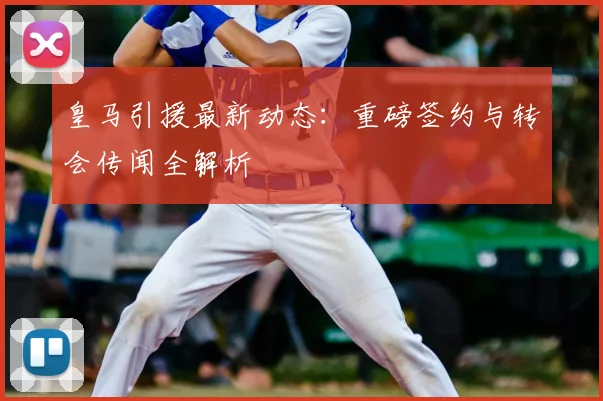 皇马引援最新动态:重磅签约与转会传闻全解析