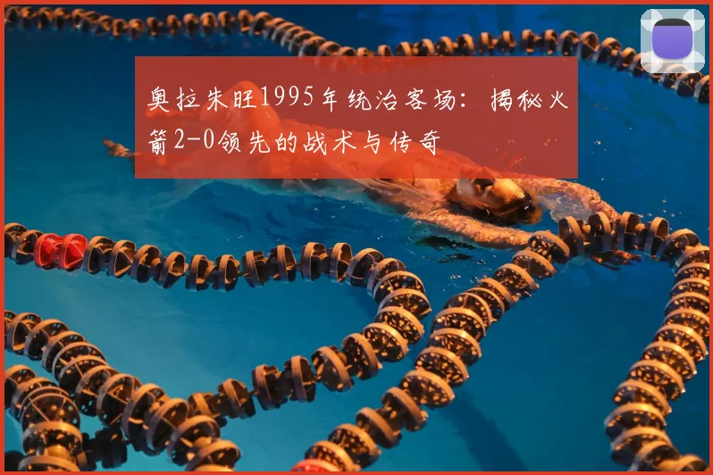 奥拉朱旺1995年统治客场:揭秘火箭2-0领先的战术与传奇