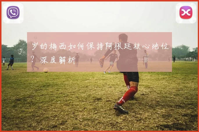 岁的梅西如何保持阿根廷核心地位?深度解析