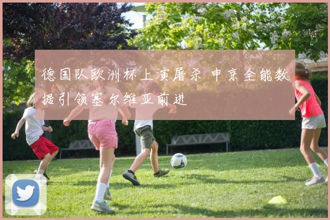 德国队欧洲杯上演屠杀 申京全能数据引领塞尔维亚前进
