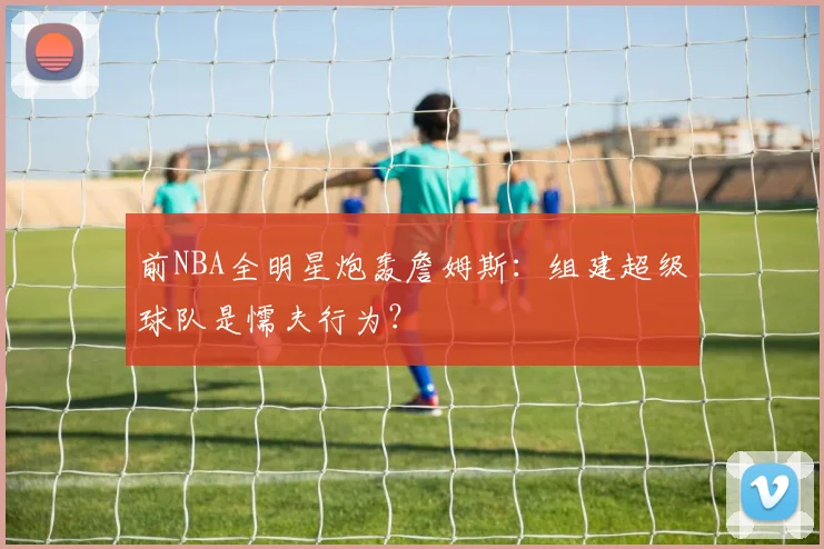 前NBA全明星炮轰詹姆斯：组建超级球队是懦夫行为？