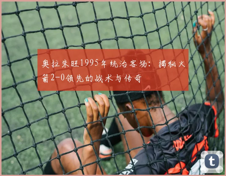奥拉朱旺1995年统治客场：揭秘火箭2-0领先的战术与传奇